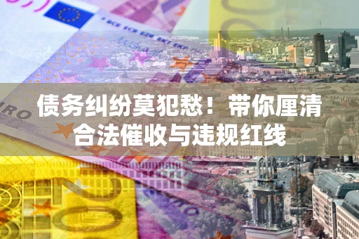 武汉债务纠纷莫犯愁！带你厘清合法催收与违规红线
