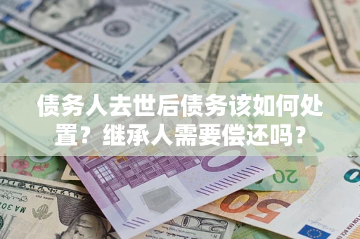 武汉债务人去世后债务该如何处置？继承人需要偿还吗？