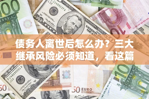 武汉债务人离世后怎么办？三大继承风险必须知道，看这篇就够了
