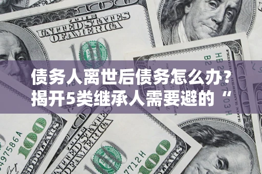 武汉债务人离世后债务怎么办？揭开5类继承人需要避的“坑”