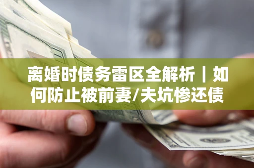武汉离婚时债务雷区全解析｜如何防止被前妻/夫坑惨还债？