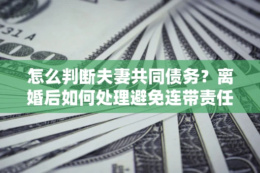 武汉怎么判断夫妻共同债务？离婚后如何处理避免连带责任？